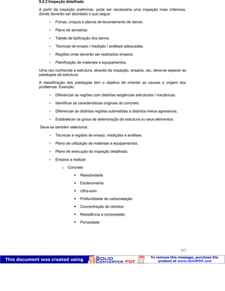 Patologia das construções Eng. José Eduardo Granato
117
9.2.2 Inspeção detalhada
A partir da inspeção preliminar, pode ser necessária uma inspeção mais criteriosa,
donde deverão ser abordado o que segue:
 Fichas, croquis e planos de levantamento de danos.
 Plano de amostras.
 Tabela de tipificação dos danos.
 Técnicas de ensaio / medição / análises adequadas.
 Regiões onde deverão ser realizados ensaios.
 Planificação de materiais e equipamentos.
Uma vez conhecida a estrutura, através da inspeção, ensaios, etc, deve-se separar as
patologias da estrutura.
A classificação das patologias tem o objetivo de orientar as causas e origem dos
problemas. Exemplo:
 Diferenciar as regiões com distintas exigências estruturais / mecânicas.
 Identificar as características originais do concreto.
 Diferenciar as distintas regiões submetidas a distintos meios agressivos.
 Estabelecer os graus de deterioração da estrutura ou seus elementos.
Deve-se também selecionar:
 Técnicas e regiões de ensaio, medições e análises.
 Plano de utilização de materiais e equipamentos.
 Plano de execução da inspeção detalhada.
 Ensaios a realizar.
o Concreto
Resistividade
Esclerometria
Ultra-som
Profundidade de carbonatação
Concentração de cloretos
Resistência à compressão
Porosidade
 