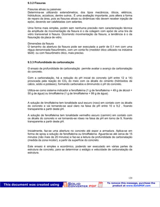 Patologia das construções Eng. José Eduardo Granato
120
9.3.2 Fissuras
Fissuras ativas ou passivas:
Determina-se utilizando extensômetros, dos tipos mecânicos, óticos, elétricos,
hidráulicos, acústicos, dentre outros.. É uma avaliação importante, pois altera a forma
de reparo da área, pois as fissuras ativas ou dinâmicas não devem receber injeção de
epóxi, devendo ser calafetadas com selantes.
Uma forma mais simples, porém sem nenhuma precisão nem caracterização técnica
da amplitude de movimentação da fissura é o da colagem com epóxi de uma tira de
vidro transversal à fissura. Ocorrendo movimentação da fissura, a tendência á o da
fissuração da placa de vidro.
Dimensões da fissura
O tamanho da abertura da fissura pode ser executada a partir de 0,1 mm com uma
régua denominada fissurômetro, com um conta fio (medidor ótico utilizado na indústria
têxtil) ou com fissurômetro ótico, mais preciso.
9.3.3 Profundidade de carbonatação
O ensaio de profundidade de carbonatação permite avaliar o avanço da carbonatação
do concreto.
Com a carbonatação, há a redução do pH inicial do concreto (pH entre 12 a 14)
provocada pela reação do CO2 do meio com os álcalis do cimento (hidróxidos de
cálcio, sódio e potássio), formando carbonatos e diminuindo o pH do concreto.
Utiliza-se como sistema indicador a fenoftaleína (1 g de fenoftaleína + 49 g de álcool +
50 g de água) ou timolftaleína (1 g de timolftaleína + 99 g de água).
A solução de timoftaleína tem tonalidade azul escuro (roxo) em contato com os álcalis
do concreto e vai tornando-se azul claro na faixa de pH entre 10 e 9,2 , ficando
transparente a partir deste pH.
A solução de fenolfaleína tem tonalidade vermelho escuro (carmim) em contato com
os álcalis do concreto e vai tornando-se róseo na faixa de pH em torno de 9, ficando
transparente a partir deste pH.
Inicialmente, faz-se uma abertura no concreto até expor a armadura. Aplica-se em
forma de spray a solução de fenoftaleína ou timolftaleína. Aguarda-se até cerca de 15
minutos (não mais de 20 minutos) e faz-se a leitura da profundidade de carbonatação
(medida da zona incolor), a partir da superfície do concreto.
Este ensaio é simples e econômico, podendo ser executado em várias partes da
estrutura de concreto, para se determinar o estágio e velocidade de carbonatação da
estrutura.
 