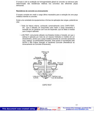 Patologia das construções Eng. José Eduardo Granato
123
O ensaio é útil na avaliação da homogeneidade global do concreto na estrutura pela
determinação das resistências relativas nos concretos das diferentes peças
estruturais.
Resistência do concreto ao arrancamento
O ensaio consiste em medir a carga última necessária para a extração de uma peça
metálica inserida no concreto.
Existe uma variedade de equipamentos e formas de aplicação das cargas, podendo-se
citar:
 Teste da fratura interna, conhecido comercialmente como CAPO-TEST,
em que é utilizado um torquímetro para medir a carga necessária à
extração de um parafuso com luva de expansão, que se dilata à medida
que a carga é aplicada.
 LOK-TEST, comumente utilizado nos Estados Unidos e Canadá, em que o
esforço é aplicado por meio de um macaco hidráulico e medido em um
dinamômetro, sendo que a peça metálica extraída do concreto apresenta
uma “cabeça” na extremidade embutida. Este ensaio é normalizado pela
ASTM C 900 Pullout Strength of Hardened Concrete (Resistência ao
Arrancamento do Concreto Endurecido).
CAPO-TEST
 