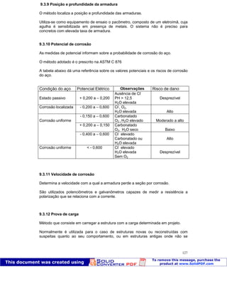 Patologia das construções Eng. José Eduardo Granato
127
9.3.9 Posição e profundidade da armadura
O método localiza a posição e profundidade das armaduras.
Utiliza-se como equipamento de ensaio o pacômetro, composto de um eletroímã, cuja
agulha é sensibilizada em presença de metais. O sistema não é preciso para
concretos com elevada taxa de armadura.
9.3.10 Potencial de corrosão
As medidas de potencial informam sobre a probabilidade de corrosão do aço.
O método adotado é o prescrito na ASTM C 876
A tabela abaixo dá uma referência sobre os valores potenciais e os riscos de corrosão
do aço.
Condição do aço Potencial Elétrico Observações Risco de dano
Estado passivo + 0,200 a – 0,200
Ausência de Cl-
PH > 12,5
H2O elevada
Desprezível
Corrosão localizada - 0,200 a – 0,600 Cl-
, O2,
H2O elevada Alto
- 0,150 a – 0,600 Carbonatado
O2 , H2O elevado Moderado a alto
+ 0,200 a – 0,150 Carbonatado
O2, H2O seco Baixo
Corrosão uniforme
- 0,400 a – 0,600 Cl-
elevado
Carbonatado ou
H2O elevada
Alto
Corrosão uniforme < - 0,600 Cl-
elevado
H2O elevada
Sem O2
Desprezível
9.3.11 Velocidade de corrosão
Determina a velocidade com a qual a armadura perde a seção por corrosão.
São utilizados potenciômetros e galvanômetros capazes de medir a resistência a
polarização que se relaciona com a corrente.
9.3.12 Prova de carga
Método que consiste em carregar a estrutura com a carga determinada em projeto.
Normalmente é utilizada para o caso de estruturas novas ou reconstruídas com
suspeitas quanto ao seu comportamento, ou em estruturas antigas onde não se
 