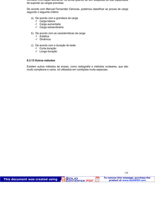 Patologia das construções Eng. José Eduardo Granato
128
conhece informação suficiente, ou ainda quando se tem suspeitas de sua capacidade
de suportar as cargas previstas.
De acordo com Manuel Fernandéz Cánovas, podemos classificar as provas de carga
segundo o seguinte critério:
a) De acordo com a grandeza da carga
Carga básica
Carga aumentada
Carga extraordinária
b) De acordo com as características da carga
Estática
Dinâmica
c) De acordo com a duração do teste
Curta duração
Longa duração
9.3.13 Outros métodos
Existem outros métodos de ensaio, como radiografia e métodos nucleares, que são
muito complexos e caros, só utilizados em condições muito especiais.
 