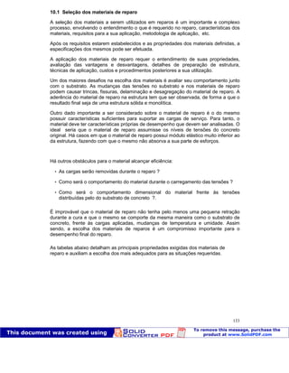 Patologia das construções Eng. José Eduardo Granato
133
10.1 Seleção dos materiais de reparo
A seleção dos materiais a serem utilizados em reparos é um importante e complexo
processo, envolvendo o entendimento o que é requerido no reparo, características dos
materiais, requisitos para a sua aplicação, metodologia de aplicação, etc.
Após os requisitos estarem estabelecidos e as propriedades dos materiais definidas, a
especificações dos mesmos pode ser efetuada.
A aplicação dos materiais de reparo requer o entendimento de suas propriedades,
avaliação das vantagens e desvantagens, detalhes de preparação de estrutura,
técnicas de aplicação, custos e procedimentos posteriores a sua utilização.
Um dos maiores desafios na escolha dos materiais é avaliar seu comportamento junto
com o substrato. As mudanças das tensões no substrato e nos materiais de reparo
podem causar trincas, fissuras, delaminação e desagregação do material de reparo. A
aderência do material de reparo na estrutura tem que ser observada, de forma a que o
resultado final seja de uma estrutura sólida e monolítica.
Outro dado importante a ser considerado sobre o material de reparo é o do mesmo
possuir características suficientes para suportar as cargas de serviço. Para tanto, o
material deve ter características próprias de desempenho que devem ser analisadas. O
ideal seria que o material de reparo assumisse os níveis de tensões do concreto
original. Há casos em que o material de reparo possui módulo elástico muito inferior ao
da estrutura, fazendo com que o mesmo não absorva a sua parte de esforços.
Há outros obstáculos para o material alcançar eficiência:
 As cargas serão removidas durante o reparo ?
 Como será o comportamento do material durante o carregamento das tensões ?
 Como será o comportamento dimensional do material frente às tensões
distribuídas pelo do substrato de concreto ?.
É improvável que o material de reparo não tenha pelo menos uma pequena retração
durante a cura e que o mesmo se comporte da mesma maneira como o substrato de
concreto, frente às cargas aplicadas, mudanças de temperatura e umidade. Assim
sendo, a escolha dos materiais de reparos é um compromisso importante para o
desempenho final do reparo.
As tabelas abaixo detalham as principais propriedades exigidas dos materiais de
reparo e auxiliam a escolha dos mais adequados para as situações requeridas.
 