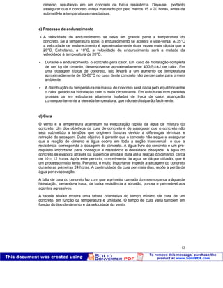 Patologia das construções Eng. José Eduardo Granato
12
cimento, resultando em um concreto de baixa resistência. Deve-se portanto
assegurar que o concreto esteja maturado por pelo menos 15 a 20 horas, antes de
submetê-lo a temperaturas mais baixas.
c) Processo de endurecimento
 A velocidade de endurecimento se deve em grande parte a temperatura do
concreto. Se a temperatura sobe, o endurecimento se acelera e vice-versa. A 35°C
a velocidade de endurecimento é aproximadamente duas vezes mais rápida que a
20°C. Entretanto, a 10°C, a velocidade de endurecimento será a metade da
velocidade à temperatura de 20°C.
 Durante o endurecimento, o concreto gera calor. Em caso de hidratação completa
de um kg de cimento, desenvolve-se aproximadamente 400-5—kJ de calor. Em
uma dosagem típica de concreto, isto levará a um aumento de temperatura
aproximadamente de 60-80°C no caso deste concreto não perder calor para o meio
ambiente.
 A distribuição da temperatura na massa do concreto será dada pelo equilíbrio entre
o calor gerado na hidratação com o meio circundante. Em estruturas com paredes
grossas os em estruturas altamente isoladas de troca de calor alcançarão
consequentemente a elevada temperatura, que não se dissiparão facilmente.
d) Cura
O vento e a temperatura acarretam na evaporação rápida da água de mistura do
concreto. Um dos objetivos da cura do concreto é de assegurar que o concreto não
seja submetido a tensões que originem fissuras devido a diferenças térmicas e
retração de secagem. Outro objetivo é garantir que o concreto não seque e assegurar
que a reação do cimento e água ocorra em toda a seção transversal e que a
resistência corresponda à dosagem do concreto. A água livre do concreto é um pré-
requisito importante para conseguir a resistência e densidade desejada. A água do
concreto se evapora através da superfície úmida e dura até a reação do cimento, cerca
de 10 – 12 horas. Após este período, o movimento da água se dá por difusão, que é
um processo muito lento. Portanto, é muito importante impedir a secagem do concreto
durante as primeiras 24 horas. A continuidade da cura por mais dias, repõe a perda de
água por evaporação.
A falta de cura do concreto faz com que a primeira camada do mesmo perca a água de
hidratação, tornando-a fraca, de baixa resistência à abrasão, porosa e permeável aos
agentes agressivos.
A tabela abaixo mostra uma tabela orientativa do tempo mínimo de cura de um
concreto, em função da temperatura e umidade. O tempo de cura varia também em
função do tipo de cimento e da velocidade do vento.
 