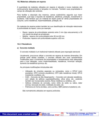 Patologia das construções Eng. José Eduardo Granato
138
10.2 Materiais utilizados em reparos
A quantidade de materiais utilizados em reparos é elevada e novos materiais são
continuamente desenvolvidos e lançados no mercado. Também suas propriedades e
campo de utilização são variáveis.
Para facilitar a descrição dos mesmos, vamos subdividi-los segundo sua maior
propriedade, qual seja o requisito de resistência, aderência, proteção, revestimento e
auxiliares. Vale lembrar que um material de reparo pode ter várias propriedades em
conjunto, como resistência, impermeabilidade, proteção, etc.
Os materiais de reparos podem também ter sua classificação de indicação relacionada
à profundidade do reparo, como por exemplo:
 Rasos: reparos de profundidade variando entre 3 mm (tipo estucamento) a 30
mm (ponto de atingir as armaduras).
 Médios: reparos com profundidade entre 30 mm 60 mm.
 Profundos: reparos com profundidade superior a 60 mm.
10.2.1 Resistência
a) Concreto moldado
O concreto moldado é um tradicional material utilizado para reparação estrutural.
Usualmente, procura-se utilizar o concreto em reparos de maiores dimensões. Em
grande parte destas ocasiões, o concreto utilizado tem suas características
modificadas para o incremento de propriedades e características mais adequadas
para a sua utilização, como impermeabilidade, resistência, minimizar retração,
aumento da resistência química, etc.
As principais modificações introduzidas são:
 Utilização de cimentos especiais ou compostos, como o CPII-Z (com
pozolana), CPIV (cimento pozolânico), CPV (alta resistência inicial), CPI-S
(resistente a sulfatos), etc.
 CAD – Concreto de Alto Desempenho – Concreto com elevada resistência,
com adição de aditivos superplastificantes, sílica ativa, etc., podendo
também ser incorporados escória, fibras metálicas ou sintética,, etc.
 Aditivos inibidores de corrosão, como nitrito de sódio ou cálcio, éster
aminas, benzoato de sódio, molibdato de sódio, etc.
 Polímeros em forma de látex, como acrílico, SBR (estireno butadieno), etc.
São normalmente utilizados em reparos profundos
 