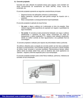 Patologia das construções Eng. José Eduardo Granato
139
b) Concreto projetado
Concreto tem sido utilizado há bastante tempo para reparos, como também em
obras convencionais de revestimento de túneis (NATM), minas, muros de
contenção, etc.
O concreto projetado apresenta as seguintes características principais:
 Dispensa formas nas aplicações verticais ou sobrecabeça
 Melhor aderência, causada pelo pela grande energia de impacto com o
substrato
 Maior compacidade e consequentemente impermeabilidade
O concreto projetado é aplicado de duas formas:
 Via seca: a água e aditivos só é adicionada no bico de projeção. Este
método exige grande experiência do operador em regular a quantidade de
água necessária.
 Via úmida: O concreto já está previamente hidratado com água e aditivos
plastificantes e redutores de água, sendo incorporado na saída do
equipamento o aditivo acelerador. É o sistema mais utilizado atualmente,
devido ao melhor controle do fator água/cimento e da qualidade final da
concretagem.
O concreto projetado é utilizado para reparos de profundidade média a profunda.
Os aditivos utilizados para a projeção do concreto podem ser dos tipos acelerador
de pega ou endurecimento, como também aqueles que provocam a perda imediata
do slump inicial, tornando o concreto tixotrópico. Recomenda-se sempre utilizar
aditivo isento de álcalis (álcali free), pois os alcalinos são muito agressivos ao
operador, exigindo uniformes especiais para a sua manipulação.
O concreto projetado também pode conter fibras metálicas, polímeros, inibidores de
corrosão na sua composição.
Concreto projetado
 