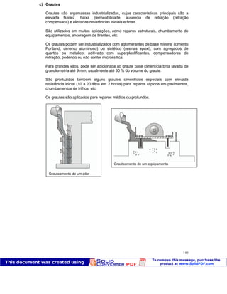 Patologia das construções Eng. José Eduardo Granato
140
c) Grautes
Grautes são argamassas industrializadas, cujas características principais são a
elevada fluidez, baixa permeabilidade, ausência de retração (retração
compensada) e elevadas resistências iniciais e finais.
São utilizados em muitas aplicações, como reparos estruturais, chumbamento de
equipamentos, ancoragem de tirantes, etc.
Os grautes podem ser industrializados com aglomerantes de base mineral (cimento
Portland, cimento aluminoso) ou sintético (resinas epóxi), com agregados de
quartzo ou metálico, aditivado com superplastificantes, compensadores de
retração, podendo ou não conter microssílica.
Para grandes vãos, pode ser adicionada ao graute base cimentícia brita lavada de
granulometria até 9 mm, usualmente até 30 % do volume do graute.
São produzidos também alguns grautes cimentícios especiais com elevada
resistência inicial (10 a 20 Mpa em 2 horas) para reparos rápidos em pavimentos,
chumbamentos de trilhos, etc.
Os grautes são aplicados para reparos médios ou profundos.
Grauteamento de um pilar
Grauteamento de um equipamento
 