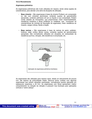 Patologia das construções Eng. José Eduardo Granato
141
10.2.2 Revestimento
Argamassa polimérica
As argamassas poliméricas são muito utilizadas em reparos, tendo várias opções de
características, para atender uma série de situações de utilização.
 Base cimento – São argamassas à base de cimento Portland, em composição
ou não com cimentos aluminosos, contendo quartzo de granulometria
apropriada, contendo polímeros em pó ou líquido e sua composição. Podem
conter adições de microssílica, que proporcionam maior impermeabilidade,
resistência mecânica e fibras sintéticas ou metálicas, que incorporam as
características de controle de fissuração da argamassa, maior resistência ao
impacto, cargas cíclicas, flexão e tração.
 Base resinas – São argamassas à base de resinas de epóxi, poliéster,
furânica, éster vinílica dentre outras, contendo quartzo de granulometria
apropriada. São normalmente utilizados em situações de necessidade de
resistência química, vibração, alta resistência à compressão, etc.
As argamassas são utilizadas para reparos rasos, desde um estucamento de poucos
mm, até reparos de profundidade média. Deve-se tomar cuidado com algumas
argamassas que sofrem retrações acentuadas, normalmente quando aplicadas em
espessuras superiores a 20 mm. As argamassas com fibras apresentam melhor
comportamento na redução da retração e possuem boa tixotropia para aplicações
verticais e “sobre cabeça”.
Aplicação de argamassa polimérica tixotrópica
 