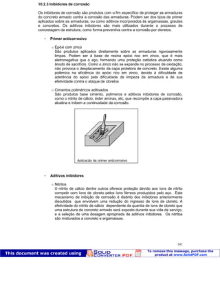 Patologia das construções Eng. José Eduardo Granato
142
10.2.3 Inibidores de corrosão
Os inibidores de corrosão são produtos com o fim específico de proteger as armaduras
do concreto armado contra a corrosão das armaduras. Podem ser dos tipos de primer
aplicados sobre as armaduras, ou como aditivos incorporados às argamassas, grautes
e concretos. Os aditivos inibidores são mais utilizados durante o processo de
concretagem da estrutura, como forma preventiva contra a corrosão por cloretos.
 Primer anticorrosivo
o Epóxi com zinco
São produtos aplicados diretamente sobre as armaduras rigorosamente
limpas. Podem ser à base de resina epóxi rico em zinco, que é mais
eletronegativa que o aço, formando uma proteção catódica atuando como
ânodo de sacrifício. Como o zinco não se expande no processo de oxidação,
não provoca o desplacamento da capa protetora de concreto. Existe alguma
polêmica na eficiência do epóxi rico em zinco, devido à dificuldade de
aderência do epóxi pela dificuldade de limpeza da armadura e de sua
efetividade contra o ataque de cloretos
o Cimentos poliméricos aditivados
São produtos base cimento, polímeros e aditivos inibidores de corrosão,
como o nitrito de cálcio, éster aminas, etc, que recompõe a capa passivadora
alcalina e inibem a continuidade da corrosão.
 Aditivos inibidores
o Nitritos
O nitrito de cálcio dentre outros oferece proteção devido aos íons de nitrito
competir com íons de cloreto pelos íons férreos produzidos pelo aço. Este
mecanismo de inibição de corrosão é distinto dos inibidores anteriormente
discutidos que envolvem uma redução do ingresso de íons de cloreto. A
efetividade do nitrito de cálcio dependente da quantia de íons de cloreto que
uma estrutura de concreto armado será exposto durante sua vida de serviço,
e a seleção de uma dosagem apropriada de aditivos inibidores. Os nitritos
são misturados a concreto e argamassas.
Aplicação de primer anticorrosivo
 