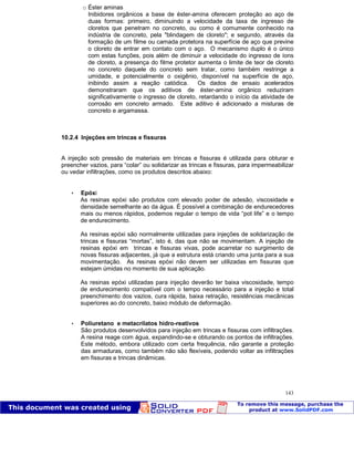 Patologia das construções Eng. José Eduardo Granato
143
o Éster aminas
Inibidores orgânicos a base de éster-amina oferecem proteção ao aço de
duas formas: primeiro, diminuindo a velocidade da taxa de ingresso de
cloretos que penetram no concreto, ou como é comumente conhecido na
indústria de concreto, pela "blindagem de cloreto"; e segundo, através da
formação de um filme ou camada protetora na superfície de aço que previne
o cloreto de entrar em contato com o aço. O mecanismo duplo é o único
com estas funções, pois além de diminuir a velocidade do ingresso de íons
de cloreto, a presença do filme protetor aumenta o limite de teor de cloreto
no concreto daquele do concreto sem tratar, como também restringe a
umidade, e potencialmente o oxigênio, disponível na superfície de aço,
inibindo assim a reação catódica. Os dados de ensaio acelerados
demonstraram que os aditivos de éster-amina orgânico reduziram
significativamente o ingresso de cloreto, retardando o início da atividade de
corrosão em concreto armado. Este aditivo é adicionado a misturas de
concreto e argamassa.
10.2.4 Injeções em trincas e fissuras
A injeção sob pressão de materiais em trincas e fissuras é utilizada para obturar e
preencher vazios, para “colar” ou solidarizar as trincas e fissuras, para impermeabilizar
ou vedar infiltrações, como os produtos descritos abaixo:
 Epóxi
As resinas epóxi são produtos com elevado poder de adesão, viscosidade e
densidade semelhante ao da água. É possível a combinação de endurecedores
mais ou menos rápidos, podemos regular o tempo de vida “pot life” e o tempo
de endurecimento.
As resinas epóxi são normalmente utilizadas para injeções de solidarização de
trincas e fissuras “mortas”, isto é, das que não se movimentam. A injeção de
resinas epóxi em trincas e fissuras vivas, pode acarretar no surgimento de
novas fissuras adjacentes, já que a estrutura está criando uma junta para a sua
movimentação. As resinas epóxi não devem ser utilizadas em fissuras que
estejam úmidas no momento de sua aplicação.
As resinas epóxi utilizadas para injeção deverão ter baixa viscosidade, tempo
de endurecimento compatível com o tempo necessário para a injeção e total
preenchimento dos vazios, cura rápida, baixa retração, resistências mecânicas
superiores ao do concreto, baixo módulo de deformação.
 Poliuretano e metacrilatos hidro-reativos
São produtos desenvolvidos para injeção em trincas e fissuras com infiltrações.
A resina reage com água, expandindo-se e obturando os pontos de infiltrações.
Este método, embora utilizado com certa frequência, não garante a proteção
das armaduras, como também não são flexíveis, podendo voltar as infiltrações
em fissuras e trincas dinâmicas.
 