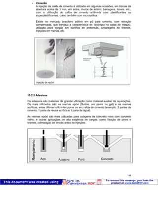 Patologia das construções Eng. José Eduardo Granato
144
 Cimento
A injeção de calda de cimento é utilizada em algumas ocasiões, em trincas de
abertura acima de 1 mm, em solos, muros de arrimo, barragens, túneis, etc.,
com a utilização de calda de cimento aditivada com plastificantes ou
superplastificantes, como também com microssílica.
Existe no mercado brasileiro aditivo em pó para cimento, com retração
compensada, que introduz a característica de tixotropia na calda de injeção,
utilizada para injeção em bainhas de protensão, ancoragens de tirantes,
injeções em rochas, etc.
10.2.5 Adesivos
Os adesivos são materiais de grande utilização como material auxiliar de reparações.
Os mais utilizados são as resinas epóxi (fluidas, em pasta ou gel) e as resinas
acrílicas, estas últimas utilizadas puras ou em calda de cimento (exemplo: 3 partes de
cimento, 1 parte de resina acrílica e 1 parte de água).
As resinas epóxi são mais utilizadas para colagens de concreto novo com concreto
velho, e outras aplicações de alta exigência de cargas, como fixação de pinos e
tirantes, colmatação de trincas antes de injeções.
Injeção de epóxi
 