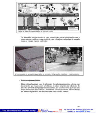 Patologia das construções Eng. José Eduardo Granato
146
Os agregados de quartzo são os mais utilizados em pisos industriais normais e
os agregados metálicos, mais dúcteis é mais indicado em situações de elevada
carga de tráfego, impacto e abrasão.
 Endurecedores químicos
São produtos líquidos à base de silicatos e fluorsilicatos aspergidos sobre o piso
de concreto, que reagem com o hidróxido de cálcio originário da hidratação do
cimento, formando compostos mais resistentes. Os endurecedores químicos são
antipó e melhoram a resistência à abrasão em concretos comuns, não resultando
em melhora significativa em concretos bem executados e curados.
Etapas de aspersão de agregados no concreto fresco
a) Incorporação de agregados aspergidos no concreto. b) Agregados metálicos – mais resistentes
 