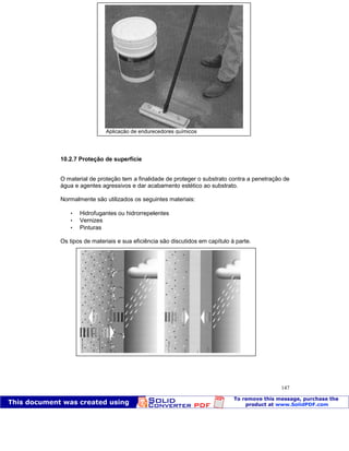 Patologia das construções Eng. José Eduardo Granato
147
10.2.7 Proteção de superfície
O material de proteção tem a finalidade de proteger o substrato contra a penetração de
água e agentes agressivos e dar acabamento estético ao substrato.
Normalmente são utilizados os seguintes materiais:
 Hidrofugantes ou hidrorrepelentes
 Vernizes
 Pinturas
Os tipos de materiais e sua eficiência são discutidos em capítulo à parte.
Aplicação de endurecedores químicos
 