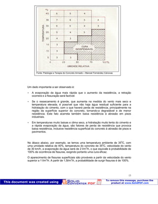 Patologia das construções Eng. José Eduardo Granato
13
Um dado importante a ser observado é:
 A evaporação da água mais rápida que o aumento da resistência, a retração
ocorrerá e a fissuração será factível.
 Se o ressecamento é grande, que aumenta na medida do vento mais seco e
temperatura elevada, é possível que não haja água residual suficiente para a
hidratação do cimento, com o que haverá perda de resistência, principalmente na
região da superfície superior do concreto, tornando-a degradável e de menor
resistência. Este fato acarreta também baixa resistência à abrasão em pisos
industriais.
 Em temperaturas muito baixas e clima seco, a hidratação muito lenta do cimento e
a rápida evaporação da água, são fatores de perda de resistência que provoca
baixa resistência, inclusive resistência superficial do concreto à abrasão de pisos e
pavimentos.
No ábaco abaixo, por exemplo, se temos uma temperatura ambiente de 350
C, com
uma umidade relativa de 40%, temperatura do concreto de 350
C, velocidade do vento
de 30 km/h, a evaporação da água será de 2 l/m2
/h, o que equivale à probabilidade de
100% de ocorrência de fissuras, exigindo portanto uma cura eficaz.
O aparecimento de fissuras superficiais são prováveis a partir da velocidade do vento
superior a 1 l/m2
/h. A partir de 1,5l/m2
/h, a probabilidade de surgir fissuras é de 100%.
Fonte: Patologia e Terapia do Concreto Armado – Manoel Fernández Cánovas
 