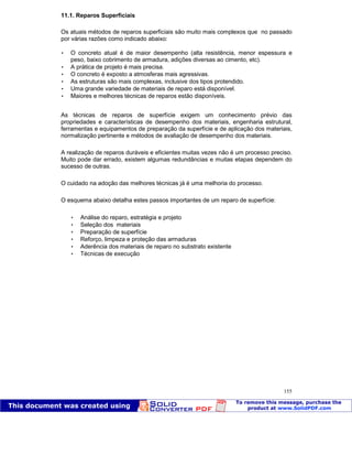 Patologia das construções Eng. José Eduardo Granato
155
11.1. Reparos Superficiais
Os atuais métodos de reparos superficiais são muito mais complexos que no passado
por várias razões como indicado abaixo:
 O concreto atual é de maior desempenho (alta resistência, menor espessura e
peso, baixo cobrimento de armadura, adições diversas ao cimento, etc).
 A prática de projeto é mais precisa.
 O concreto é exposto a atmosferas mais agressivas.
 As estruturas são mais complexas, inclusive dos tipos protendido.
 Uma grande variedade de materiais de reparo está disponível.
 Maiores e melhores técnicas de reparos estão disponíveis.
As técnicas de reparos de superfície exigem um conhecimento prévio das
propriedades e características de desempenho dos materiais, engenharia estrutural,
ferramentas e equipamentos de preparação da superfície e de aplicação dos materiais,
normalização pertinente e métodos de avaliação de desempenho dos materiais.
A realização de reparos duráveis e eficientes muitas vezes não é um processo preciso.
Muito pode dar errado, existem algumas redundâncias e muitas etapas dependem do
sucesso de outras.
O cuidado na adoção das melhores técnicas já é uma melhoria do processo.
O esquema abaixo detalha estes passos importantes de um reparo de superfície:
 Análise do reparo, estratégia e projeto
 Seleção dos materiais
 Preparação de superfície
 Reforço, limpeza e proteção das armaduras
 Aderência dos materiais de reparo no substrato existente
 Técnicas de execução
 