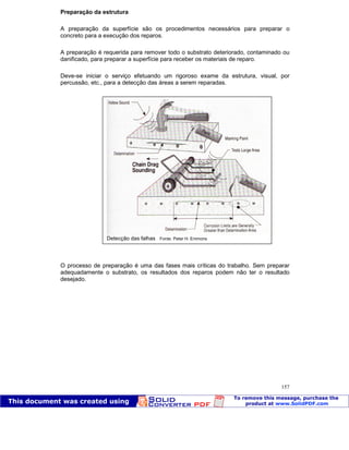 Patologia das construções Eng. José Eduardo Granato
157
Preparação da estrutura
A preparação da superfície são os procedimentos necessários para preparar o
concreto para a execução dos reparos.
A preparação é requerida para remover todo o substrato deteriorado, contaminado ou
danificado, para preparar a superfície para receber os materiais de reparo.
Deve-se iniciar o serviço efetuando um rigoroso exame da estrutura, visual, por
percussão, etc., para a detecção das áreas a serem reparadas.
O processo de preparação é uma das fases mais críticas do trabalho. Sem preparar
adequadamente o substrato, os resultados dos reparos podem não ter o resultado
desejado.
Detecção das falhas Fonte: Peter H. Emmons
 