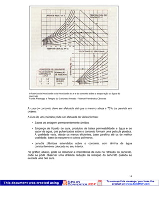 Patologia das construções Eng. José Eduardo Granato
14
A cura do concreto deve ser efetuada até que o mesmo atinja a 70% da prevista em
projeto.
A cura de um concreto pode ser efetuada de várias formas:
 Sacos de aniagem permanentemente úmidos
 Emprego de líquido de cura, produtos de baixa permeabilidade a água e ao
vapor de água, que pulverizados sobre o concreto formam uma película plástica.
A qualidade varia, desde os menos eficientes, base parafina até os de melhor
qualidade, base de neoprene e outros polímeros.
 Lençóis plásticos estendidos sobre o concreto, com lâmina de água
constantemente colocada no seu interior.
No gráfico abaixo, pode se observar a importância da cura na retração do concreto,
onde se pode observar uma drástica redução da retração do concreto quando se
executa uma boa cura.
Influência da velocidade a da velocidade do ar e do concreto sobre a evaporação da água do
concreto
Fonte: Patologia e Terapia do Concreto Armado – Manoel Fernández Cánovas
 