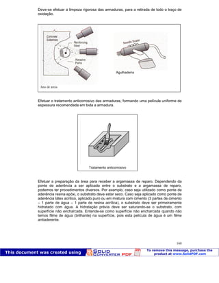 Patologia das construções Eng. José Eduardo Granato
160
Deve-se efetuar a limpeza rigorosa das armaduras, para a retirada de todo o traço de
oxidação.
Efetuar o tratamento anticorrosivo das armaduras, formando uma película uniforme de
espessura recomendada em toda a armadura.
Efetuar a preparação da área para receber a argamassa de reparo. Dependendo da
ponte de aderência a ser aplicada entre o substrato e a argamassa de reparo,
podemos ter procedimentos diversos. Por exemplo, caso seja utilizado como ponte de
aderência resina epóxi, o substrato deve estar seco. Caso seja aplicado como ponte de
aderência látex acrílico, aplicado puro ou em mistura com cimento (3 partes de cimento
– 1 parte de água – 1 parte de resina acrílica), o substrato deve ser primeiramente
hidratado com água. A hidratação prévia deve ser saturando-se o substrato, com
superfície não encharcada. Entende-se como superfície não encharcada quando não
temos filme de água (brilhante) na superfície, pois esta película de água é um filme
antiaderente.
Jato de areia
Agulhadeira
Tratamento anticorrosivo
 