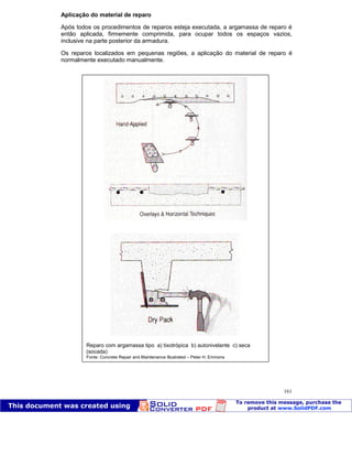 Patologia das construções Eng. José Eduardo Granato
161
Aplicação do material de reparo
Após todos os procedimentos de reparos esteja executada, a argamassa de reparo é
então aplicada, firmemente comprimida, para ocupar todos os espaços vazios,
inclusive na parte posterior da armadura.
Os reparos localizados em pequenas regiões, a aplicação do material de reparo é
normalmente executado manualmente.
Reparo com argamassa tipo a) tixotrópica b) autonivelante c) seca
(socada)
Fonte: Concrete Repair and Maintenance Illustrated – Peter H. Emmons
 