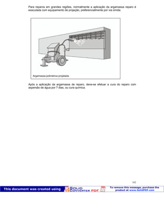 Patologia das construções Eng. José Eduardo Granato
162
Para reparos em grandes regiões, normalmente a aplicação da argamassa reparo é
executada com equipamento de projeção, preferencialmente por via úmida.
Após a aplicação da argamassa de reparo, deve-se efetuar a cura do reparo com
aspersão de água por 7 dias, ou cura química.
Argamassa polimérica projetada
 