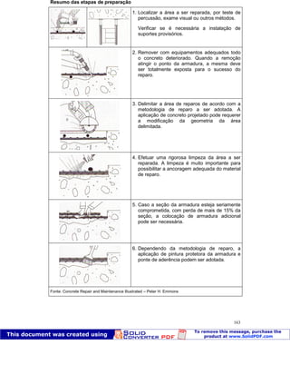 Patologia das construções Eng. José Eduardo Granato
163
Resumo das etapas de preparação
1. Localizar a área a ser reparada, por teste de
percussão, exame visual ou outros métodos.
Verificar se é necessária a instalação de
suportes provisórios.
2. Remover com equipamentos adequados todo
o concreto deteriorado. Quando a remoção
atingir o ponto da armadura, a mesma deve
ser totalmente exposta para o sucesso do
reparo.
3. Delimitar a área de reparos de acordo com a
metodologia de reparo a ser adotada. A
aplicação de concreto projetado pode requerer
a modificação da geometria da área
delimitada.
4. Efetuar uma rigorosa limpeza da área a ser
reparada. A limpeza é muito importante para
possibilitar a ancoragem adequada do material
de reparo.
5. Caso a seção da armadura esteja seriamente
comprometida, com perda de mais de 15% da
seção, a colocação de armadura adicional
pode ser necessária.
6. Dependendo da metodologia de reparo, a
aplicação de pintura protetora da armadura e
ponte de aderência podem ser adotada.
Fonte: Concrete Repair and Maintenance Illustrated – Peter H. Emmons
 