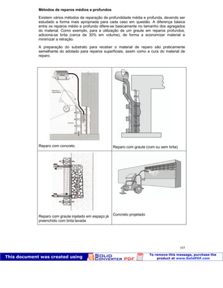 Patologia das construções Eng. José Eduardo Granato
165
Métodos de reparos médios e profundos
Existem vários métodos de reparação de profundidade média e profunda, devendo ser
estudado a forma mais apropriada para cada caso em questão. A diferença básica
entre os reparos médio e profundo difere-se basicamente no tamanho dos agregados
do material. Como exemplo, para a utilização de um graute em reparos profundos,
adiciona-se brita (cerca de 30% em volume), de forma a economizar material e
minimizar a retração.
A preparação do substrato para receber o material de reparo são praticamente
semelhante do adotado para reparos superficiais, assim como a cura do material de
reparo.
Reparo com concreto Reparo com graute (com ou sem brita)
Reparo com graute injetado em espaço já
preenchido com brita lavada
Concreto projetado
 