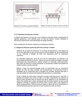 Patologia das construções Eng. José Eduardo Granato
166
Reparo com concreto ou graute bombeável Reparo em laje com graute c/ brita ou concreto
11.3 Tratamento de fissuras e trincas
A injeção das fissuras e trincas tem como objetivos principais evitar a penetração de
agentes agressivos, como também para, no caso de fissuras “mortas” solidarizar a
estrutura e proporcionar a boa distribuição de cargas atuantes.
Para o tratamento de fissuras, adotam-se os seguintes métodos:
a) Injeção em fissuras (acima de 0,20 mm) e trincas “mortas”
Abertura de um sulco em forma de “V” ao longo da fissura/trinca, com largura de
15 mm de cada lado do eixo da fissura/trinca e profundidade de aproximadamente
10 mm. Executar a selagem do sulco com argamassa epóxi ou argamassa
polimérica.
Em intervalos adequados, cerca de 20 a 50 cm (dependendo da abertura e da
profundidade da fissura ou trinca), colocar os bicos ou niples de injeção. Havendo
bifurcações das fissuras/trincas, colocar sempre um bico/niple nesta bifurcação.
Nos casos de fissuras e trincas passantes, é conveniente instalar bicos/niples em
ambos os lados, quando possível.
Efetuar o teste de intercomunicação entre os bicos/niples com ar comprimido
filtrado. No caso de haver umidade nas fissuras/trincas, é conveniente manter a
passagem de ar comprimido para a secagem da umidade, exceção feita para o
caso de injeção de resinas hidrorreativas de poliuretano ou metacrilatos.
Iniciar a injeção da resina epóxi, iniciando no ponto mais baixo para o mais alto. A
pressão de injeção varia entre 0,5 Mpa a 2,0 Mpa, dependendo da abertura da
fissura (maior pressão para as fissuras de menor abertura) e da viscosidade da
resina. Na medida que a resina extravasar pelo bico/niple superior ao que se está
injetando, proceder à vedação do primeiro bico e passar para o bico seguinte e
assim sucessivamente. Deve-se procurar injetar a resina de forma ininterrupta e o
mais lentamente possível, para que a mesma preencha todos os vazios.
 