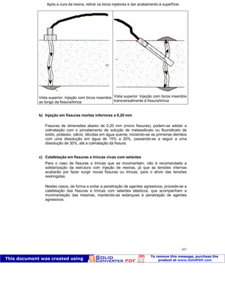 Patologia das construções Eng. José Eduardo Granato
167
Após a cura da resina, retirar os bicos injetores e dar acabamento à superfície.
Vista superior: Injeção com bicos inseridos
ao longo da fissura/trinca
Vista superior: Injeção com bicos inseridos
transversalmente à fissura/trinca
b) Injeção em fissuras mortas inferiores a 0,20 mm
Fissuras de dimensões abaixo de 0,20 mm (micro fissuras), podem-se adotar a
colmatação com o pincelamento de solução de metassilicato ou fluorsilicato de
sódio, potássio, cálcio, diluídas em água quente, iniciando-se as primeiras demãos
com uma dissolução em água de 15% a 20%, passando-se a seguir a uma
dissolução de 30%, até a colmatação da fissura.
c) Calafetação em fissuras e trincas vivas com selantes
Para o caso de fissuras e trincas que se movimentam, não é recomendada a
solidarização da estrutura com injeção de resinas, já que as tensões internas
acabarão por fazer surgir novas fissuras ou trincas, para o alívio das tensões
restringidas.
Nestes casos, de forma a evitar a penetração de agentes agressivos, procede-se a
calafetação das fissuras e trincas com selantes elásticos, que acompanham a
movimentação das mesmas, mantendo-as estanques à penetração de agentes
agressivos.
 
