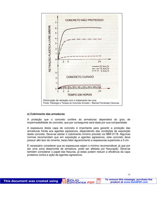 Patologia das construções Eng. José Eduardo Granato
15
e) Cobrimento das armaduras
A proteção que o concreto confere às armaduras dependerá do grau de
impermeabilidade do concreto, que por conseguinte será dada por sua compacidade.
A espessura desta capa de concreto é importante para garantir a proteção das
armaduras frente aos agentes agressivos, dependendo das condições de exposição
deste concreto. Deve-se adotar o cobrimento mínimo previsto na NBR 6118. Algumas
normas recomendam que em exposição a agentes agressivos, este concreto deve
possuir alto teor de cimento, baixo fator água/cimento e espessuras superiores a 5 cm.
É necessário considerar que as espessuras sejam o mínimo recomendável, já que por
ser uma zona desprovida de armadura, pode ser afetada por fissuração. Deve-se
também considerar o papel das fissuras, já estas podem reduzir a eficiência da capa
protetora contra a ação de agentes agressivos.
Diminuição da retração com o tratamento de cura.
Fonte: Patologia e Terapia do Concreto Armado – Manoel Fernández Cánovas
 