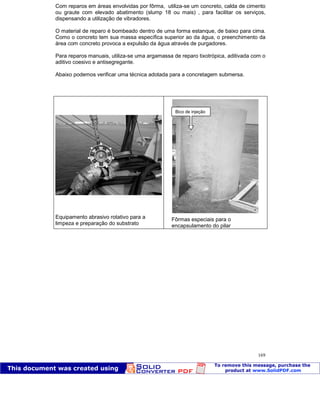 Patologia das construções Eng. José Eduardo Granato
169
Com reparos em áreas envolvidas por fôrma, utiliza-se um concreto, calda de cimento
ou graute com elevado abatimento (slump 18 ou mais) , para facilitar os serviços,
dispensando a utilização de vibradores.
O material de reparo é bombeado dentro de uma forma estanque, de baixo para cima.
Como o concreto tem sua massa específica superior ao da água, o preenchimento da
área com concreto provoca a expulsão da água através de purgadores.
Para reparos manuais, utiliza-se uma argamassa de reparo tixotrópica, aditivada com o
aditivo coesivo e antisegregante.
Abaixo podemos verificar uma técnica adotada para a concretagem submersa.
Equipamento abrasivo rotativo para a
limpeza e preparação do substrato
Fôrmas especiais para o
encapsulamento do pilar
Bico de injeção
 