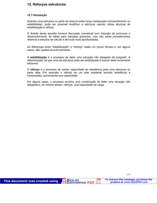 Patologia das construções Eng. José Eduardo Granato
173
12. Reforços estruturais
12.1 Introdução
Quando uma estrutura ou parte da mesma exibe força inadequada (comportamento ou
estabilidade), pode ser possível modificar a estrutura usando várias técnicas de
estabilização e reforço.
O âmbito desta apostila fornece discussão conceitual com intenção de promover o
desenvolvimento de idéias para soluções possíveis, mas não adota procedimentos
relativos a estudos de cálculo e técnicas mais aprofundadas.
As diferenças entre "estabilização" e "reforço" estão um pouco tênues e, em alguns
casos, são usados sinonimicamente.
A estabilização é o processo de deter uma situação não desejada de progredir. A
determinação de que uma da estrutura pode ser estabilizada é buscar deter movimento
adicional.
O reforço é o processo de somar capacidade de resistência para uma estrutura ou
parte dela. Por exemplo o reforço de um pilar existente somará resistência à
compressão, aumentando sua capacidade.
Em alguns casos, o processo envolve uma combinação de deter uma situação não
desejada e, ao mesmo tempo, reforçar sua capacidade de carga.
 
