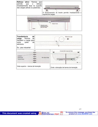 Patologia das construções Eng. José Eduardo Granato
177
Reforço ativo: Técnica que
permite que o reforço
imediatamente atue no suporte
das cargas (ativas ou passivas).
O tensionamento do tirante permite imediatamente o
suporte de cargas.
Transferência de
carga: Técnica de
transferir a carga para
outra parte da
estrutura.
Ex.: piso industrial
Vista superior – barras de transição
Corte: colocação de barras de transição
 