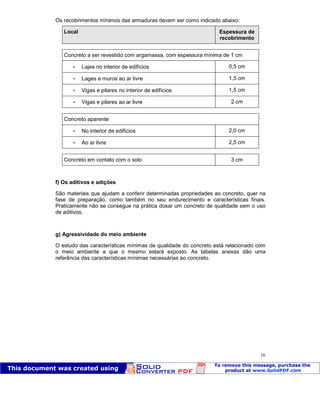Patologia das construções Eng. José Eduardo Granato
16
Os recobrimentos mínimos das armaduras devem ser como indicado abaixo:
Local Espessura de
recobrimento
Concreto a ser revestido com argamassa, com espessura mínima de 1 cm
 Lajes no interior de edifícios 0,5 cm
 Lages e muros ao ar livre 1,5 cm
 Vigas e pilares no interior de edifícios 1,5 cm
 Vigas e pilares ao ar livre 2 cm
Concreto aparente
 No interior de edifícios 2,0 cm
 Ao ar livre 2,5 cm
Concreto em contato com o solo 3 cm
f) Os aditivos e adições
São materiais que ajudam a conferir determinadas propriedades ao concreto, quer na
fase de preparação, como também no seu endurecimento e características finais.
Praticamente não se consegue na prática dosar um concreto de qualidade sem o uso
de aditivos.
g) Agressividade do meio ambiente
O estudo das características mínimas de qualidade do concreto está relacionado com
o meio ambiente a que o mesmo estará exposto. As tabelas anexas dão uma
referência das características mínimas necessárias ao concreto.
 