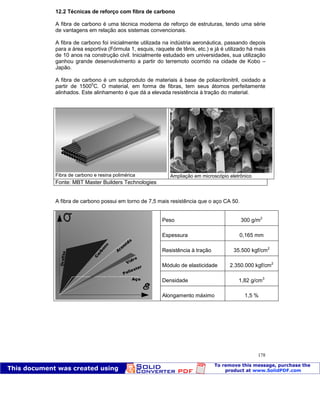 Patologia das construções Eng. José Eduardo Granato
178
12.2 Técnicas de reforço com fibra de carbono
A fibra de carbono é uma técnica moderna de reforço de estruturas, tendo uma série
de vantagens em relação aos sistemas convencionais.
A fibra de carbono foi inicialmente utilizada na indústria aeronáutica, passando depois
para a área esportiva (Fórmula 1, esquis, raquete de tênis, etc.) e já é utilizado há mais
de 10 anos na construção civil. Inicialmente estudado em universidades, sua utilização
ganhou grande desenvolvimento a partir do terremoto ocorrido na cidade de Kobo –
Japão.
A fibra de carbono é um subproduto de materiais à base de poliacrilonitril, oxidado a
partir de 15000
C. O material, em forma de fibras, tem seus átomos perfeitamente
alinhados. Este alinhamento é que dá a elevada resistência à tração do material.
Fibra de carbono e resina polimérica Ampliação em microscópio eletrônico
Fonte: MBT Master Builders Technologies
A fibra de carbono possui em torno de 7,5 mais resistência que o aço CA 50.
Peso 300 g/m2
Espessura 0,165 mm
Resistência à tração 35.500 kgf/cm2
Módulo de elasticidade 2.350.000 kgf/cm2
Densidade 1,82 g/cm3
Alongamento máximo 1,5 %
 