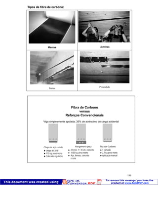 Patologia das construções Eng. José Eduardo Granato
180
Tipos de fibra de carbono:
Mantas
L
Lâminas
Barras
Protendido
Fibra de Carbono
versus
Reforços Convencionais
Chapa de aço colada
chapa de 3/16”
112 kg. peso morto
Colocado c/guincho
Alargamento peça
2 ferros 1”, 10 cm. concreto
1130 kg. peso morto
Aço, formas, concreto
e cura
Fibra de Carbono
1 camada
2,7 kg peso morto
Aplicação manual
Viga simplesmente apoiada; 35% de acréscimo de carga acidental
 