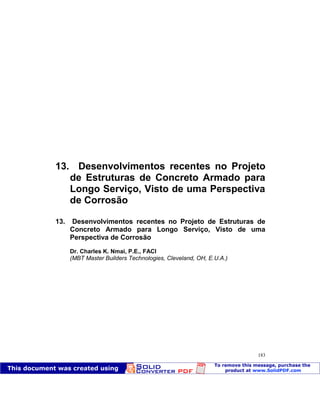 Patologia das construções Eng. José Eduardo Granato
183
13. Desenvolvimentos recentes no Projeto
de Estruturas de Concreto Armado para
Longo Serviço, Visto de uma Perspectiva
de Corrosão
13. Desenvolvimentos recentes no Projeto de Estruturas de
Concreto Armado para Longo Serviço, Visto de uma
Perspectiva de Corrosão
Dr. Charles K. Nmai, P.E., FACI
(MBT Master Builders Technologies, Cleveland, OH, E.U.A.)
 