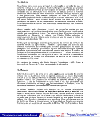 Patologia das construções Eng. José Eduardo Granato
185
13.1 Abstrato
Reconhecida como uma causa principal de deterioração, a corrosão de aço em
concreto continua a ser um assunto focal mundial para engenheiros que projetam
estruturas de concreto armado que será exposto por cloretos. Enfrentada com uma
variedade larga de alternativas desde fabricantes de aditivos químicos e materiais
cimentícios, e fabricantes de outros materiais de construção como aço inoxidável, aço
e fibra galvanizados, como também compósitos de fibras de carbono (FRP),
engenheiros projetistas buscam fazer comparações razoáveis na eficiência e de custo
dos vários sistemas. Este processo requer modelos das fases de iniciação e
propagação de corrosão de aço, conhecimento de alternativas de reparos e custos,
como de uma análise econômica para determinar a melhor alternativa para a desejada
durabilidade.
Alguns modelos estão disponíveis; contudo, as suposições usadas em seu
desenvolvimento e a introdução de parâmetros variam freqüentemente, complicando a
decisão para engenheiros de projeto. Para solucionar estas diferenças, uma união de
associações de fabricantes e indústria nos Estados Unidos patrocinou o
desenvolvimento de uma indústria-aceita predição da vida de serviço e modelo de
análise de custo de ciclo da vida.
Neste papel, as tecnologias existentes para proteção de corrosão de estruturas de
concreto armado são apresentados. Também é apresentado uma avaliação dos
sistemas recentemente desenvolvidos pelas indústrias patrocinadoras no modelo de
predição da vida de serviço, que incorpora algumas das várias tecnologias e permite
projetistas e proprietários para fazer decisões racionais com respeito a sistemas de
proteção de corrosão para estruturas de concreto armado. O modelo é baseado em
uma solução de diferença finita da segunda lei de Fick de Difusão e foi desenvolvida
na Universidade de Toronto, com consolidação de estudos de um consórcio sob
coordenação da SDC do ACI.
Os membros do consórcio são Master Builders Technologies - MBT, Grace, a
Associação de Cimento de Portland e a Associação de Microssílica.
13.2 Resumo
Este trabalho descreve de forma breve várias opções para a proteção do concreto
armado e da sua durabilidade frente aos agentes agressivos. As opções de proteção
incluem o uso de aditivos inibidores de corrosão, microssílica, cinza volantes, para
produzir sistemas que proporcionam resistência do concreto armado a agentes
agressivos. O uso de revestimento de epóxi sobre o aço, aço galvanizado, aço
inoxidável e compósitos de reforço FRP são considerados; e finalmente, o uso de
seladores e membranas penetrantes como barreiras de superfície.
O trabalho apresenta também uma avaliação de um software recentemente
desenvolvido, denominado Modelo de predição da vida de serviço, Vida-365, que
incorpora a maioria dos sistemas de proteção contra a corrosão atualmente existente e
permite aos projetistas a fazer decisões racionais relativos a sistemas de proteção de
corrosão para estruturas de concreto armado, baseada em uma análise de custo de
ciclo da vida. O modelo é baseado em uma solução de diferença finita para segunda
lei do Fick de difusão e foi desenvolvido na Universidade de Toronto com recursos
financeiros de um consórcio sob supervisão da SDC do ACI. Os financiadores deste
 