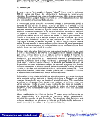 Patologia das construções Eng. José Eduardo Granato
186
desenvolvimento foram a MBT- Master Builders Technologies, Grace, a Associação de
Cimento de Portland e a Associação de Microssílica.
13.3 Introdução
De acordo com a Administração de Estrada Federal,1 42 por cento dos estimadas
575.600 pontes nos E.U.A. são estruturalmente deficientes ou funcionalmente
obsoletas. Em outras palavras, estas pontes são inseguras. Além de pontes, existem
várias estruturas de garagem de estacionamento que sofrem reparações extensas todo
ano para restabelecer sua integridade estrutural.
A deterioração destas estruturas de concreto armado é principalmente devido à
corrosão do aço por íons de cloreto. Este tipo de dano não é limitado só para
tabuleiros de ponte e estruturas de garagem de estacionamento. Praticamente toda
estrutura de concreto armado sob ação de cloretos, como cais e outras estruturas
marinhas, podem ser danificadas, a não ser que precauções especiais são adotadas
no projeto e construção. Em partes do mundo que sofrem nevadas, uma fonte
principal de cloretos são os sais usados nos meses do inverno para dissolver ou
prevenir a formação de neve e gelo nos tabuleiros de pontes e estradas. A corrosão
das estruturas de concreto armado em orla marítima ao longo dos milhares de
quilômetros de litorais que existem no mundo é, contudo, devido a cloretos e névoa
salina. Embora corrosão de estruturas de concreto armado devido ao carbonatação de
concreto é também um assunto em muitas partes do mundo, o enfoque principal deste
trabalho é sobre cloretos induzido à corrosão.
Existem várias alternativas disponíveis hoje para combater a ação de cloreto que induz
a corrosão das armaduras do concreto. Estas opções incluem procedimentos regidos
por normas técnicas atuais; o uso de aditivos químicos e adições de materiais no
cimento como microssílica, cinzas volantes e escória de alto forno, seladores e
membranas, que diretamente ou indiretamente reduzem a permeabilidade do
concreto, aumentando assim o tempo considerado na penetração dos íons de cloreto
para atingir o nível da armadura de aço; os sistemas que oferecem proteção na
superfície do aço como revestimento de epóxi da armadura, aço galvanizado, aditivos
inibidores de corrosão, e proteção catódica; e mais recentemente, o uso de armaduras
como aço inoxidável e fibra compósitos de fibras de carbono e outras (FRP). Estas
alternativas podem ser classificadas, naqueles que envolvem o tratamento do concreto
e aqueles que envolvem tratamento ou uma substituição do aço.
Enfrentado com uma grande variedade de alternativas desde fabricantes de aditivos
para concretos, aditivos químicos e materiais cimentícios, e fabricantes de outros
materiais de construção como aço inoxidável, aço galvanizado e FRP, engenheiros
projetistas são obrigados a fazer comparações razoáveis na eficiência e custo dos
vários sistemas. Estão processo requer modelando das fases de iniciação e
propagação de corrosão de aço, conhecimento de opções de reparos e custos
envolvidos, e uma análise econômica para determinar a melhor opção para a desejada
durabilidade.
Alguns modelos estão disponíveis na literatura;2-5 porém, as suposições usadas em
seu desenvolvimento e a introdução de parâmetros variam freqüentemente,
complicando a decisão na fase de projeto. Para solucionar estas diferenças, uma
união de associações de fabricantes e indústrias nos Estados Unidos patrocinou o
desenvolvimento de um modelo de predição da vida de serviço.
 