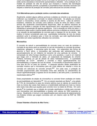 Patologia das construções Eng. José Eduardo Granato
187
Novas tecnologias para proteção contra a corrosão de estruturas de concreto armado
estão sendo estudadas e brevemente apresentadas e debatido. Uma avaliação de um
modelo de predição da vida de serviço que incorpora a maioria das tecnologias
atualmente utilizadas permite a projetistas e proprietários fazer decisões racionais com
respeito a sistemas de proteção de corrosão para estruturas de concreto armado.
13.4 Alternativas para a proteção contra a corrosão das armaduras
Atualmente, existem alguns aditivos químicos e adições ao cimento e ao concreto que
melhoram sua resistência à corrosão no estado endurecido. As adições ao cimento
incluem a microssílica, cinzas volantes e escória de alto forno. Látex de estireno-
butadieno, inibidores de corrosão como aditivos à base de nitrito de cálcio e ester-
aminas são atualmente comercialmente disponíveis, além de aditivos redutores de
água que facilitam a redução do fator água/cimento (w/c) requeridas para concretos
resistentes à penetração de agentes agressivos. Com a exceção do nitrito de cálcio, o
mecanismo pelas quais a maioria destes aditivos químicos e adições ao cimento atuam
é na redução da permeabilidade do concreto para o ingresso do íon de cloreto. Isto
implica no tempo considerado para que quantidades suficientes de íons de cloreto
penetrem junto à armadura para o início da corrosão, que está significativamente
estendido com estes ingredientes utilizados nos concretos.
Microssílica:
O conceito de reduzir a permeabilidade do concreto como um meio de controlar a
corrosão do aço levou para um aumento no uso de microssílica no concreto de pontes,
coberturas, garagens e estruturas perto da praia. Um subproduto dos fornos de
alumínio e ferro silício, a microssílica são partículas são extremamente finas,
aproximadamente de um milésimo do tamanho de uma partícula de cimento. A
composição de sílica fumaça classifica-o como uma pozolana, o qual é um material
que reage com o hidróxido de cálcio, um subproduto da hidratação do cimento
Portland, formando um gel de silicato de cálcio hidratado(C-S-H). A quantidade
aumentada de C-S-H densifica o concreto e reduz significativamente sua
permeabilidade e o ingresso de íons de cloreto. A microssílica é tipicamente usada em
uma taxa de 8% no peso de cimento. A pesquisa estudou testes acelerados de
corrosão mostrou que a microssílica para ser muito efetiva em retardar o início de
corrosão em estruturas de concreto armado.6-9 Em cada caso, a proteção de
corrosão proporcionada pela microssílica tinha sido atribuída na característica de
reduzir significativamente o ingresso de íon de cloreto e, até certo ponto, o aumento da
resistividade elétrica.6-9
Estas propriedades da adição de microssílica no concreto foram avaliadas em testes
de permeabilidade em laboratório10. Em um estudo reportado por Berke7, uma adição
de 7.5% de microssílica no peso de cimento estimou que os valores de coulomb era
mais ou menos dez vezes mais baixos e a resistividade estimada era mais ou menos
sete vezes mais altos que aqueles para concreto novo na idade de 28 dias. Em outro
estudo,8 foi mostrado que a inibição de corrosão significativa é obtida para concreto
com microssílica com permeabilidade a cloretos com valores de 1000 coulombs ou
menos. Atualmente, é comum a ver especificações para estruturas de estacionamento
nos Estados Unidos que exigem concretos com um máximo valor de RCP de 1000
coulombs.
Cinzas Volantes e Escória de Alto Forno.:
 