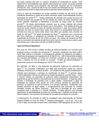 Patologia das construções Eng. José Eduardo Granato
188
As cinzas volantes (Fly ash) é o resíduo resultante da combustão do carvão. Está
disponível em termoelétricas que utilizam aquecimento por carvão. As cinzas volantes
utilizadas no cimento como pozolana, são partículas menores que 45 micrômetros
(Peneira Nr. 325). Escória de alto forno é um resíduo da fabricação do aço. A escória
é rapidamente extinta na água para produzir grânulos vítreos bastante finos.
Como no caso da microssílica, as cinzas volantes e escória de alto forno de ação
pozolânica densificam a matriz de concreto reduzindo assim a permeabilidade contra a
penetração de cloreto.8,11 Testes acelerados de corrosão com corpos de prova de
concreto armado em solução de 3% de solução do cloreto de sódio mostraram que
cinzas volantes melhoram a resistência à corrosão ao longo prazo do concreto
armado.8 Os testes demonstraram contudo, que as cinzas volantes são menos
eficazes em reduzir o ingresso de cloreto que a microssílica. Uma adição de 25% por
cento de cinzas volantes no peso de cimento demonstrou o valor de coulomb (RCP)
estimado era mais ou menos duas vezes mais baixos e a resistividade estimada do
concreto era mais ou menos duas vezes mais altos que aqueles para concreto na
idade de 180 dias.8 Em testes reportados por Rosa,11 mostraram que a escória de
alto forno melhorou a resistência de corrosão do concreto armado em níveis de
substituição de cimento de 40, 50 e 65% em peso. Os valores de coulomb de RCP
para os concretos com escória de alto forno eram mais ou menos duas a quatro vezes
mais baixos que o valor para concreto na idade de 90 dias.
Látex de Estireno-Butadieno:
Nos anos de 1970 iniciou a adição de látex de estireno-butadieno em concreto para
proteção contra a corrosão das armaduras.12 Concreto modificado com látex (LMC),
como este sistema é chamado, é principalmente utilizado em tabuleiros de pontes e
coberturas de garagem, em espessuras de 30 até 50 mm. LMC é tipicamente utilizado
em concreto pré-moldado e é eficaz em minimizar corrosão de aço porque o látex
reduz o ingresso de íons de cloreto no concreto. O látex de estireno-butadieno é
tipicamente usado em uma dosagem de 120 l/m3 de concreto.12
Por definição, um látex é uma dispersão de polímeros orgânicos em partículas na
água.13 Os concretos modificados com látex está tipicamente regida por cimento
hidratado envolvido por um filme de látex. Um modelo de três passos simplificados é
utilizado para descrever o princípio de modificação de látex.14 O primeiro passo
envolve dispersão uniforme do polímero na fração da pasta de concreto fresco. Como
o cimento hidrata, as partículas de polímero estão parcialmente depositadas nas
superfícies do gel de cimento e das partículas de cimento hidratado. O segundo passo
envolve a floculação do polímero com a água capilar, conservando a água de
hidratação do cimento. Este resulta em uma contínua camada de partículas de
polímero na superfície do gel de cimento e do cimento hidratado. Finalmente, com
redução adicional na água capilar, o encapsulamento das partículas do cimento
hidratado fundem em filmes contínuos. Este leva à formação de uma cadeia
monolítica entre o polímero e o cimento hidratado. O efeito global é uma redução
significativa na permeabilidade da matriz de concreto para o ingresso de cloreto, e em
última instância, num aumento da proteção da corrosão da armadura do concreto.
O desempenho de corrosão do LMC foi investigado pela Administração de Estrada
Federal (FHWA) no início de 1970s.15 Naquela investigação, 1.22 m por 1.52 m por
0.152 m lajes de concreto armado foram submetidas a 830 aplicações de sal com 3%
 