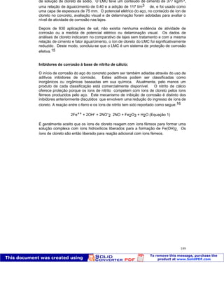 Patologia das construções Eng. José Eduardo Granato
189
de solução de cloreto de sódio. O LMC teve um conteúdo de cimento de 377 kg/m3,
uma relação de água/cimento de 0.40 e a adição de 117 l/m3 de, e foi usado como
uma capa de espessura de 75 mm. O potencial elétrico do aço, no conteúdo de íon de
cloreto no concreto, avaliação visual e de delaminação foram adotadas para avaliar o
nível de atividade de corrosão nas lajes.
Depois de 830 aplicações de sal, não existia nenhuma evidência de atividade de
corrosão ou a medida de potencial elétrico ou delaminação visual. Os dados de
análises de cloreto indicaram no comparativo de lajes sem tratamento e com a mesma
relação de cimento e fator água/cimento, o íon de cloreto do LMC foi significativamente
reduzido. Deste modo, concluiu-se que o LMC é um sistema de proteção de corrosão
efetiva.15
Inibidores de corrosão à base de nitrito de cálcio:
O início de corrosão do aço do concreto podem ser também adiadas através do uso de
aditivos inibidores de corrosão. Estes aditivos podem ser classificadas como
inorgânicos ou orgânicas baseadas em sua química. Atualmente, pelo menos um
produto de cada classificação está comercialmente disponível. O nitrito de cálcio
oferece proteção porque os íons de nitrito competem com íons de cloreto pelos íons
férreos produzidos pelo aço. Este mecanismo de inibição de corrosão é distinto dos
inibidores anteriormente discutidos que envolvem uma redução do ingresso de íons de
cloreto. A reação entre o ferro e os íons de nitrito tem sido reportado como segue:16
2Fe++ + 2OH- + 2NO-
2 2NO + Fe2O3 + H2O (Equação 1)
É geralmente aceito que os íons de cloreto reagem com íons férreos para formar uma
solução complexa com íons hidroxílicos liberados para a formação de Fe(OH)2. Os
íons de cloreto são então liberado para reação adicional com íons férreos.
 