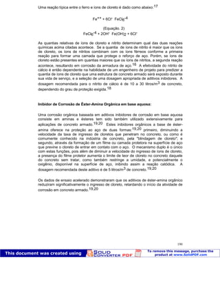Patologia das construções Eng. José Eduardo Granato
190
Uma reação típica entre o ferro e íons de cloreto é dado como abaixo:17
Fe++ + 6Cl- FeCl6
-4
(Equação. 2)
FeCl6
-4 + 2OH- Fe(OH)2 + 6Cl-
As quantias relativas de íons de cloreto e nitrito determinam qual das duas reações
químicas acima citadas acontece. Se a quantia de íons de nitrito é maior que os íons
de cloreto, os íons de nitritos combinam com os íons férreos conforme a primeira
reação para formar uma camada que protege o reforço de aço. Porém, se íons de
cloreto estão presentes em quantias maiores que os íons de nitritos, a segunda reação
acontece, resultando em corrosão da armadura de aço.16 A efetividade do nitrito de
cálcio é então dependente na habilidade de um engenheiro de projeto para predizer a
quantia de íons de cloreto que uma estrutura de concreto armado será exposto durante
sua vida de serviço, e a seleção de uma dosagem apropriada de aditivos inibidores. A
dosagem recomendada para o nitrito de cálcio é de 10 a 30 litros/m3 de concreto,
dependendo do grau de proteção exigida.18
Inibidor de Corrosão de Éster-Amina Orgânica em base aquosa:
Uma corrosão orgânica baseada em aditivos inibidores de corrosão em base aquosa
consiste em aminas e ésteres tem sido também utilizado extensivamente para
aplicações de concreto armado.19,20 Estes inibidores orgânicos a base de éster-
amina oferece na proteção ao aço de duas formas:19,20 primeiro, diminuindo a
velocidade da taxa de ingresso de cloretos que penetram no concreto, ou como é
comumente conhecido na indústria de concreto, pela "blindagem de cloreto"; e
segundo, através da formação de um filme ou camada protetora na superfície de aço
que previne o cloreto de entrar em contato com o aço. O mecanismo duplo é o único
com estas funções, pois além de diminuir a velocidade do ingresso de íons de cloreto,
a presença do filme protetor aumenta o limite de teor de cloreto no concreto daquele
do concreto sem tratar, como também restringe a umidade, e potencialmente o
oxigênio, disponível na superfície de aço, inibindo assim a reação catódica. A
dosagem recomendada deste aditivo é de 5 litros/m3 de concreto.19,20
Os dados de ensaio acelerado demonstraram que os aditivos de éster-amina orgânico
reduziram significativamente o ingresso de cloreto, retardando o início da atividade de
corrosão em concreto armado.19,20
 