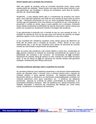 Patologia das construções Eng. José Eduardo Granato
191
Outras opções para a proteção das armaduras
Além das opções de proteção contra as corrosões discutidas acima, várias outras
opções podem ser avaliadas. Estas incluem uma capa de resina epóxi cobrindo o aço,
aço galvanizado, aço inoxidável, e reforços de compósitos, como fibra de carbono,
aramida, etc. denominado FRP.
Atualmente, o mais utilizado dentre eles é o revestimento da armadura com resina
epóxi, que é fabricado aplicando uma fusão de uma camada de epóxi sobre as barras
de aço. Facilmente reconhecida por sua cor verde amarelada brilhante habitual, a
camada age principalmente como uma barreira na superfície do aço, minimizando ou
prevenindo o contato do cloreto, água e outros agentes com a armadura. Entretanto
existiu debate considerável na efetividade da capa de resina epóxi, devido a danos que
podem ser causados ao revestimento durante a montagem das armaduras.
O aço galvanizado é produzido com a imersão do aço em uma camada de zinco. A
proteção da camada de zinco do aço age como uma barreira de sacrifício na reação
galvânica, agindo o zinco como ânodo de sacrifício e o aço como cátodo.
O aço inoxidável tem resistência excelente contra cloreto porque ele determina um
limite alto de cloreto para a iniciação de corrosão. Porém, devido ao seu custo
relativamente alto, o uso de aço inoxidável como reforço de estruturas de concreto
armado tem sido limitado a experimentos de laboratoriais.
Além de possuir alta resistência e alto módulo elástico e sendo leve, composições de
FRP geraram interesse na indústria de construção principalmente por causa de sua
propriedade não condutiva e não corrosiva. As composições de FRP consistem
tipicamente em aramida, fibras de carbono ou vidro, imersas em uma matriz de resina
epóxi. O uso de reforço de FRP em estruturas de concreto armado está ganhando
aceitação, notadamente para reforços estruturais.
Camadas protetoras aplicadas sobre a superfície do concreto
As camadas protetoras como seladores penetrantes e membranas impermeabilizantes
podem ser aplicadas sobre o concreto como a primeira barreira para o ingresso de
umidade, cloretos, e outros agentes corrosivos. Os seladores penetrantes são
tipicamente silanos ou siloxanos e as membranas impermeabilizantes consistem em
materiais poliméricos como epóxi, poliuretano, etc. A eficiência dos seladores
penetrantes depende do conteúdo de sólidos, profundidade de penetração, e da
propriedade hidrofóbica intrínseca. Além de resistência aos fatores ambientais como
radiação ultravioleta, a eficiência das membranas são afetadas por, entre outras
coisas, na aderência e na espessura da membrana.
 