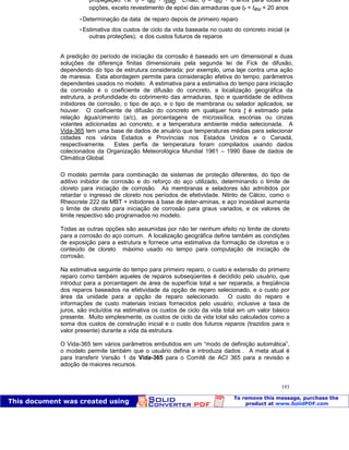 Patologia das construções Eng. José Eduardo Granato
193
propagação: i.e. tr = teu + tpág. Então, tr = teu + 6 anos para todas as
opções, exceto revestimento de epóxi das armaduras que tr = teu + 20 anos
Determinação da data de reparo depois de primeiro reparo
Estimativa dos custos de ciclo da vida baseada no custo do concreto inicial (e
outras proteções), e dos custos futuros de reparos
A predição do período de iniciação da corrosão é baseado em um dimensional e duas
soluções de diferença finitas dimensionais pela segunda lei de Fick de difusão,
dependendo do tipo de estrutura considerada; por exemplo, uma laje contra uma ação
de maresia. Esta abordagem permite para consideração efetiva do tempo, parâmetros
dependentes usados no modelo. A estimativa para a estimativa do tempo para iniciação
da corrosão é o coeficiente de difusão do concreto, a localização geográfica da
estrutura, a profundidade do cobrimento das armaduras, tipo e quantidade de aditivos
inibidores de corrosão, o tipo de aço, e o tipo de membrana ou selador aplicados, se
houver. O coeficiente de difusão do concreto em qualquer hora t é estimado pela
relação água/cimento (a/c), as porcentagens de microssílica, escórias ou cinzas
volantes adicionadas ao concreto, e a temperatura ambiente média selecionada. A
Vida-365 tem uma base de dados de anuário que temperaturas médias para selecionar
cidades nos vários Estados e Províncias nos Estados Unidos e o Canadá,
respectivamente. Estes perfis de temperatura foram compilados usando dados
colecionados da Organização Meteorológica Mundial 1961 – 1990 Base de dados de
Climática Global.
O modelo permite para combinação de sistemas de proteção diferentes, do tipo de
aditivo inibidor de corrosão e do reforço do aço utilizado, determinando o limite de
cloreto para iniciação de corrosão. As membranas e seladores são admitidos por
retardar o ingresso de cloreto nos períodos de efetividade. Nitrito de Cálcio, como o
Rheocrete 222 da MBT + inibidores à base de éster-aminas, e aço inoxidável aumenta
o limite de cloreto para iniciação de corrosão para graus variados, e os valores de
limite respectivo são programados no modelo.
Todas as outras opções são assumidas por não ter nenhum efeito no limite de cloreto
para a corrosão do aço comum. A localização geográfica define também as condições
de exposição para a estrutura e fornece uma estimativa da formação de cloretos e o
conteúdo de cloreto máximo usado no tempo para computação de iniciação de
corrosão.
Na estimativa seguinte do tempo para primeiro reparo, o custo e extensão do primeiro
reparo como também aqueles de reparos subseqüentes é decidido pelo usuário, que
introduz para a porcentagem de área de superfície total a ser reparada, a freqüência
dos reparos baseados na efetividade da opção de reparo selecionado, e o custo por
área da unidade para a opção de reparo selecionado. O custo do reparo e
informações de custo materiais iniciais fornecidos pelo usuário, inclusive a taxa de
juros, são incluídos na estimativa os custos de ciclo da vida total em um valor básico
presente. Muito simplesmente, os custos de ciclo da vida total são calculados como a
soma dos custos de construção inicial e o custo dos futuros reparos (trazidos para o
valor presente) durante a vida da estrutura.
O Vida-365 tem vários parâmetros embutidos em um “modo de definição automática”,
o modelo permite também que o usuário defina e introduza dados . A meta atual é
para transferir Versão 1 da Vida-365 para o Comitê de ACI 365 para a revisão e
adoção de maiores recursos.
 