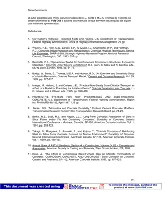 Patologia das construções Eng. José Eduardo Granato
194
Reconhecimento
O autor agradece aos Profs. da Universidade de E.C. Bentz e M.D.A. Thomas de Toronto, no
desenvolvimento do Vida-365 e autores dos manuais de que serviram de pesquisa de algum
dos materiais apresentados.
Referências
1. Our Nation's Highways - Selected Facts and Figures, U.S. Department of Transportation,
Federal Highway Administration, Office of Highway Information Management, 25 pp.
2. Weyers, R.E., Fitch, M.G., Larsen, E.P., Al-Quadi, I.L., Chamberlin, W.P., and Hoffman,
P.C., Concrete Bridge Protection and Rehabilitation: Chemical Physical Techniques, Service
Life Estimates, SHRP-S-668, Strategic Highway Research Program, National Research
Council, Washington, D.C., 1993, 357 pp.
3. Bamforth, P.B., “Spreadsheet Model for Reinforcement Corrosion in Structures Exposed to
Chlorides,” Concrete Under Severe Conditions 2, O.E. Gjørv, K. Sakai and N. Banthia, eds.,
E&FN Spon, London, 1998, pp. 64-75.
4. Boddy, A., Bentz, E., Thomas, M.D.A. and Hooton, R.D., “An Overview and Sensitivity Study
of a Multi-Mechanistic Chloride Transport Model,” Cement and Concrete Research, Vol. 29,
1999, pp. 827-837.
5. Maage, M., Helland, S. and Carlsen, J.E., “Practical Non-Steady State Chloride Transport as
a Part of a Model for Predicting the Initiation Period,” Chloride Penetration into Concrete, L.-
O. Nilsson and J. Ollivier, eds., 1995, pp. 398-406.
6. PROTECTIVE SYSTEMS FOR NEW PRESTRESSED AND SUBSTRUCTURE
CONCRETE, U.S. Department of Transportation, Federal Highway Administration, Report
No. FHWA/RD-86/193, April 1987, 126 pp.
7. Berke, N.S., "Microsilica and Concrete Durability," Portland Cement Concrete Modifiers,
Transportation Research Record 1204, Transportation Research Board, pp. 21-26.
8. Berke, N.S., Scali, M.J., and Regan, J.C., "Long-Term Corrosion Resistance of Steel in
Silica Fume and/or Fly Ash Containing Concretes," Durability of Concrete, Second
International Conference - Montreal, Canada, SP-126, American Concrete Institute, Vol. 1,
1991, pp. 393-422.
9. Takagi, N., Miyagawa, S., Amasaki, S., and Kojima, T., "Chloride Corrosion of Reinforcing
Steel in Silica Fume Concrete Exposed to Marine Environment," Durability of Concrete,
Second International Conference - Montreal, Canada, SP-126, American Concrete Institute,
Vol. 1, 1991, pp. 479-497.
10. Annual Book of ASTM Standards, Section 4 – Construction, Volume 04.02 – Concrete and
Aggregates, American Society for Testing and Materials, West Conshohocken, PA, 1999.
11. Rose, J., "The Effect of Cementitious Blast-Furnace Slag on Chloride Permeability of
Concrete," CORROSION, CONCRETE, AND CHLORIDES - Steel Corrosion in Concrete:
Causes and Restraints, SP-102, American Concrete Institute, 1987, pp. 107-125.
 