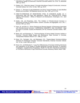 Patologia das construções Eng. José Eduardo Granato
195
12. Kuhlmann, L., "Application of Styrene-Butadiene Latex Modified Concrete," Concrete
International: Design & Construction, American Concrete Institute, Vol. 9, No. 12, December
1987, pp. 48-53.
13. Walters, G.D., "What Are Latexes," Concrete International: Design & Construction, American
Concrete Institute, Vol. 9, No. 12, Dec. 1987, pp. 44-47.
14. Ohama, Y., "Principle of Latex Modification and Some Typical Properties of Latex-Modified
Mortars and Concretes," ACI Materials Journal, Nov.-Dec. 1987, pp. 511-518.
15. TIME-TO-CORROSION OF REINFORCING STEEL IN CONCRETE SLABS, Vol. 3:
Performance After 830 Daily Salt Applications, Report No. FHWA-RD-76-70, Federal
Highway Administration - Offices of Research and Development, Washington, D.C., April
1976, 59 pp.
16. Gaidis, J.M., and Rosenberg, A.M., "The Inhibition of Chloride-Induced Corrosion in
Reinforced Concrete by Calcium Nitrite," Cement, Concrete, and Aggregates, Vol. 9, No. 1,
Summer 1987, pp. 30-33.
17. Hime, W. and Erlin, B., "Some Chemical and Physical Aspects of Phenomena Associated
with Chloride-Induced Corrosion," CORROSION, CONCRETE, AND CHLORIDES - Steel
Corrosion in Concrete: Causes and Restraints, SP-102, American Concrete Institute, 1987,
pp. 1-9.
18. Berke, N.S. and Rosenberg, A., "Technical Review of Calcium Nitrite Corrosion Inhibitor in
Concrete," Concrete Bridge Design and Maintenance: Steel Corrosion in Concrete,
Transportation Research Record 1211, 1989, pp. 18-27.
19. Nmai, C.K., Farrington, S.A., and Bobrowski, G.S., "Organic-Based Corrosion-Inhibiting
Admixture for Reinforced Concrete," Concrete International, American Concrete Institute,
Vol. 14, No. 4, April 1992, pp. 45-51.
20. Nmai, C.K., and McDonald, D., “Long-Term Effectiveness of Corrosion-Inhibiting Admixtures
and Implications on the Design of Durable Reinforced Concrete Structures: A Laboratory
Investigation,” Supplementary Proceedings, RILEM TC-158 AHC International Symposium
on The Role of Admixtures in High Performance Concrete, Monterrey, Mexico, March 1999.
 