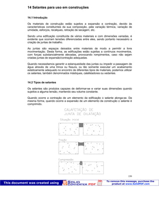 Patologia das construções Eng. José Eduardo Granato
199
14 Selantes para uso em construções
14.1 Introdução
Os materiais de construção estão sujeitos a expansão e contração, devido às
características constituintes da sua composição, pela variação térmica, variação de
umidade, esforços, recalques, retração de secagem, etc.
Sendo uma edificação constituída de vários materiais e com dimensões variadas, é
evidente que ocorram tensões diferenciadas entre eles, sendo portanto necessário a
criação de juntas de trabalho.
As juntas são espaços deixados entre materiais de modo a permitir a livre
movimentação. Desta forma, as edificações estão sujeitas a contínuos movimentos,
com forças substancialmente elevadas, provocando rompimentos, caso não sejam
criadas juntas de expansão/contração adequadas.
Quando necessitamos garantir a estanqueidade das juntas ou impedir a passagem de
água através de uma trinca ou fissura, ou tão somente executar um acabamento
esteticamente adequado no encontro de diferentes tipos de materiais, podemos utilizar
os selantes, também denominados mástiques, calafetadores ou vedantes.
14.2 Tipos de selantes
Os selantes são produtos capazes de deformar-se e variar suas dimensões quando
sujeitos a alguma tensão, mantendo seu volume constante.
Quando ocorre a contração de um elemento da edificação o selante alonga-se. Da
mesma forma, quando ocorre a expansão de um elemento da construção o selante é
comprimido.
De forma geral, os selantes/mástiques devem possuir as características relacionadas abaixo.
 