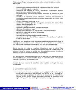 Patologia das construções Eng. José Eduardo Granato
200
No entanto, em função de suas propriedades, podem não atender a determinadas
solicitações:
 impermeabilidade à água de percolação, pressão hidrostática ou umidade,
 impermeabilidade a gases e vapores,
 resistência aos esforços de tração, compressão, cisalhamento, impacto,
puncionamento, vibração, abrasão, torção
 boa aderência aos mais diversos substratos, sem perda de aderência ao longo
do tempo,
 expandir-se e contrair-se quando submetido a tensões, sem transmitir ao
substrato de base tensões elevadas que possam desagregá-lo ou provocar o seu
descolamento,
 resistência aos raios ultravioletas do sol,
 resistência a produtos químicos ou agentes agressivos, tais como, óleos,
gasolina, ácidos, sais, esgoto, etc.,
 resistente a variações térmicas,
 resistente à fadiga e movimentos cíclicos ou repetitivos,
 não inchar, formar bolhas, rugas,
 não desbotar ou alterar sua cor, prejudicando o acabamento estético,
 não permitir proliferação de fungos ou bactérias,
 elevada durabilidade,
 não manchar o substrato, alterando o aspecto estético,
 adequado tempo de trabalhabilidade, secagem e polimerização em função das
condições de utilização.
Os produtos para vedação de juntas apresentam variedade no desempenho frente às
solicitações impostas acima. Assim sendo, devem ser analisadas as características
dos produtos e as exigências de desempenho para cada tipo de necessidade.
Como exemplo, em algumas ocasiões, necessitamos que o selante fique
permanentemente submetido a pressões hidrostáticas elevadas. Nestes casos, os
selantes à base de silicone ou acrílico não são apropriados, sendo normalmente
adotados os produtos a base de poliuretano ou polissulfetos.
Em outro exemplo, para calafetação de concreto aparente com selante de silicone,
deve-se adotar o produto de cura neutra, já que os que contêm ácido acético podem
manchar o concreto no ponto de aderência.
Existem diversas maneiras de classificar estes produtos em função das suas
propriedades:
a) quanto ao número de componentes
 monocomponentes: são produtos que curam ou adquirem a forma final quando
entram em contato com o meio ambiente, sob a ação do ar e umidade (ex.:
poliuretano), por evaporação de solvente da composição do material (ex.:
silicone, acrílico, butílico, asfaltos elastoméricos em base de solventes) ou por
ação de temperatura (ex.: asfaltos poliméricos aplicados a quente).
 