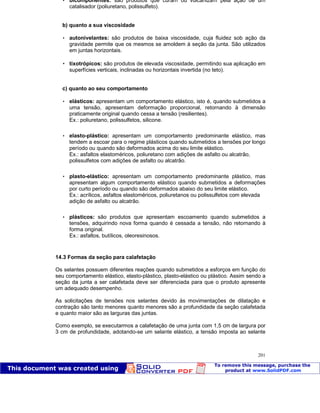 Patologia das construções Eng. José Eduardo Granato
201
 bicomponentes: são produtos que curam ou vulcanizam pela ação de um
catalisador (poliuretano, polissulfeto).
b) quanto a sua viscosidade
 autonivelantes: são produtos de baixa viscosidade, cuja fluidez sob ação da
gravidade permite que os mesmos se amoldem à seção da junta. São utilizados
em juntas horizontais.
 tixotrópicos: são produtos de elevada viscosidade, permitindo sua aplicação em
superfícies verticais, inclinadas ou horizontais invertida (no teto).
c) quanto ao seu comportamento
 elásticos: apresentam um comportamento elástico, isto é, quando submetidos a
uma tensão, apresentam deformação proporcional, retornando à dimensão
praticamente original quando cessa a tensão (resilientes).
Ex.: poliuretano, polissulfetos, silicone.
 elasto-plástico: apresentam um comportamento predominante elástico, mas
tendem a escoar para o regime plásticos quando submetidos a tensões por longo
período ou quando são deformados acima do seu limite elástico.
Ex.: asfaltos elastoméricos, poliuretano com adições de asfalto ou alcatrão,
polissulfetos com adições de asfalto ou alcatrão.
 plasto-elástico: apresentam um comportamento predominante plástico, mas
apresentam algum comportamento elástico quando submetidos a deformações
por curto período ou quando são deformados abaixo do seu limite elástico.
Ex.: acrílicos, asfaltos elastoméricos, poliuretanos ou polissulfetos com elevada
adição de asfalto ou alcatrão.
 plásticos: são produtos que apresentam escoamento quando submetidos a
tensões, adquirindo nova forma quando é cessada a tensão, não retornando à
forma original.
Ex.: asfaltos, butílicos, oleoresinosos.
14.3 Formas da seção para calafetação
Os selantes possuem diferentes reações quando submetidos a esforços em função do
seu comportamento elástico, elasto-plástico, plasto-elástico ou plástico. Assim sendo a
seção da junta a ser calafetada deve ser diferenciada para que o produto apresente
um adequado desempenho.
As solicitações de tensões nos selantes devido às movimentações de dilatação e
contração são tanto menores quanto menores são a profundidade da seção calafetada
e quanto maior são as larguras das juntas.
Como exemplo, se executarmos a calafetação de uma junta com 1,5 cm de largura por
3 cm de profundidade, adotando-se um selante elástico, a tensão imposta ao selante
 