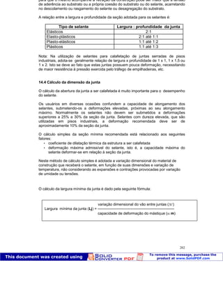 Patologia das construções Eng. José Eduardo Granato
202
para que o mesmo acompanhe a retração da construção pode ser maior que a tensão
de aderência ao substrato ou a própria coesão do substrato ou do selante, acarretando
no descolamento ou rasgamento do selante ou desagregação do substrato.
A relação entre a largura e profundidade da seção adotada para os selantes é:
Tipo de selante Largura : profundidade da junta
Elásticos 2:1
Elasto-plásticos 2:1 até 1:1
Plasto-elásticos 1:1 até 1:2
Plásticos 1:1 até 1:3
Nota: Na utilização de selantes para calafetação de juntas serradas de pisos
industriais, adota-se geralmente relação de largura x profundidade de 1 x 1, 1 x 1,5 ou
1 x 2. Isto se deve ao fato que estas juntas possuem pouca deformação, necessitando
de maior resistência á pressão exercida pelo tráfego de empilhadeiras, etc.
14.4 Cálculo da dimensão da junta
O cálculo da abertura da junta a ser calafetada é muito importante para o desempenho
do selante.
Os usuários em diversas ocasiões confundem a capacidade de alongamento dos
selantes, submetendo-os a deformações elevadas, próximas ao seu alongamento
máximo. Normalmente os selantes não devem ser submetidos a deformações
superiores a 25% a 30% da seção da junta. Selantes com dureza elevada, que são
utilizadas em pisos industriais, a deformação recomendada deve ser de
aproximadamente 10% da seção da junta.
O cálculo simples da seção mínima recomendada está relacionado aos seguintes
fatores:
 coeficiente de dilatação térmica da estrutura a ser calafetada
 deformação máxima admissível do selante, isto é, a capacidade máxima do
selante deformar-se em relação à seção da junta.
Neste método de cálculo simples é adotada a variação dimensional do material de
construção que receberá o selante, em função de suas dimensões e variação de
temperatura, não considerando as expansões e contrações provocadas por variação
de umidade ou tensões.
O cálculo da largura mínima da junta é dado pela seguinte fórmula:
variação dimensional do vão entre juntas ( )
Largura mínima da junta (Lj) = -------------------------------------------------------------
capacidade de deformação do mástique ( m)
 