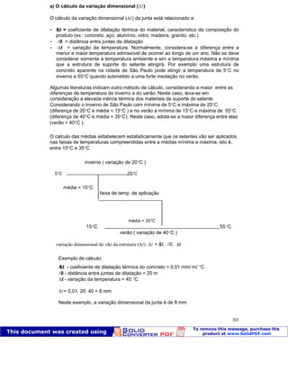 Patologia das construções Eng. José Eduardo Granato
203
a) O cálculo da variação dimensional ( )
O cálculo da variação dimensional ( ) da junta está relacionado a:
 &t = coeficiente de dilatação térmica do material, característico da composição do
produto (ex.: concreto, aço, alumínio, vidro, madeira, granito, etc.)
 0 = distância entre juntas de dilatação
 t = variação da temperatura. Normalmente, considera-se a diferença entre a
menor e maior temperatura admissível de ocorrer ao longo de um ano. Não se deve
considerar somente a temperatura ambiente e sim a temperatura máxima e mínima
que a estrutura de suporte do selante atingirá. Por exemplo uma estrutura de
concreto aparente na cidade de São Paulo pode atingir a temperatura de 5 C no
inverno e 55 C quando submetido a uma forte insolação no verão.
Algumas literaturas indicam outro método de cálculo, considerando a maior entre as
diferenças de temperatura do inverno e do verão. Neste caso, leva-se em
consideração a elevada inércia térmica dos materiais de suporte do selante.
Considerando o inverno de São Paulo com mínima de 5 C e máxima de 25 C
(diferença de 20 C e média = 15 C ) e no verão a mínima de 15 C e máxima de 55 C
(diferença de 40 C e média = 35 C). Neste caso, adota-se a maior diferença entre elas
(verão = 40 C ).
O calculo das médias estabelecem estatisticamente que os selantes vão ser aplicados
nas faixas de temperaturas compreendidas entre a médias mínima e máxima, isto é,
entre 15 C e 35 C
inverno ( variação de 20 C )
5 C 25 C
média = 15 C
faixa de temp. de aplicação
média = 35*C
15 C 55 C
verão ( variação de 40 C )
variação dimensional do vão da estrutura ( ) = &t . 0 . t
Exemplo de cálculo:
&t - coeficiente de dilatação térmica do concreto = 0,01 mm/ m/ C
0 - distância entre juntas de dilatação = 20 m
t - variação da temperatura = 40 C
= 0,01. 20. 40 = 8 mm
Neste exemplo, a variação dimensional da junta é de 8 mm
 